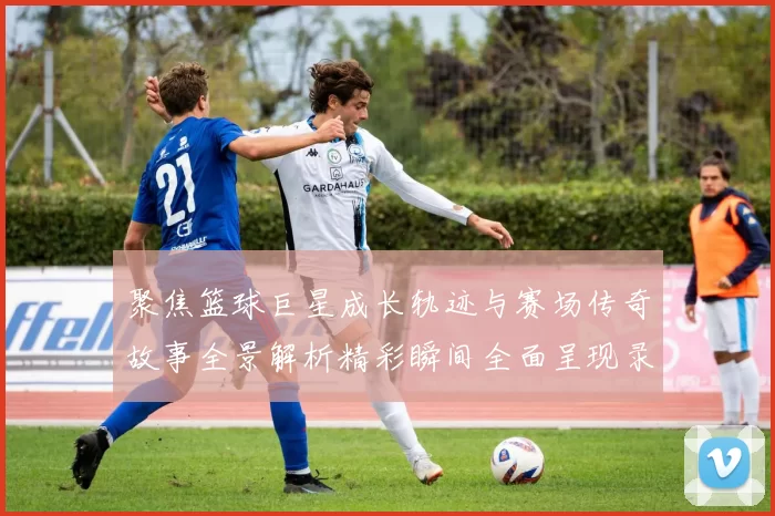 聚焦篮球巨星成长轨迹与赛场传奇故事全景解析精彩瞬间全面呈现录