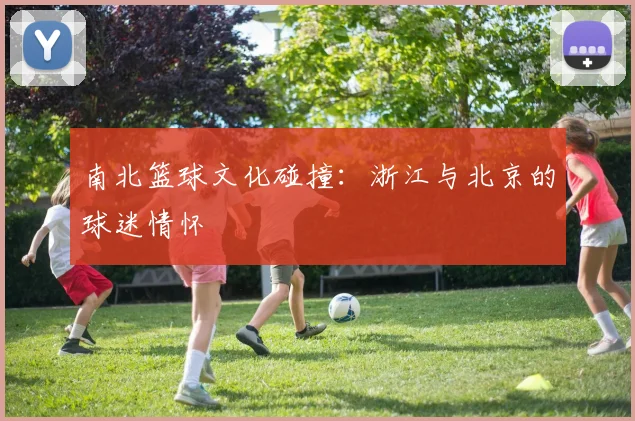 南北篮球文化碰撞：浙江与北京的球迷情怀