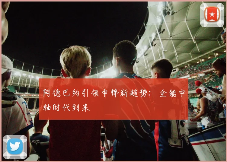 阿德巴约引领中锋新趋势：全能中轴时代到来