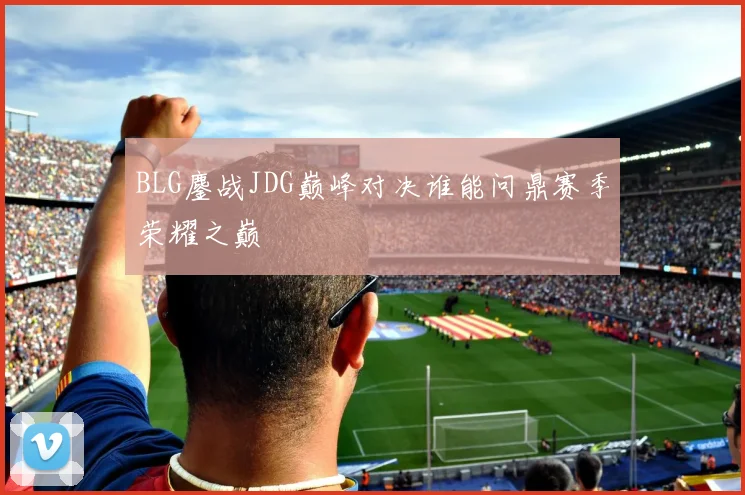BLG鏖战JDG巅峰对决谁能问鼎赛季荣耀之巅