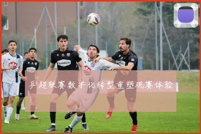 乒超联赛数字化转型重塑观赛体验