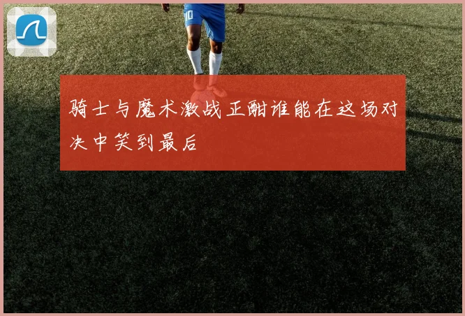 骑士与魔术激战正酣谁能在这场对决中笑到最后