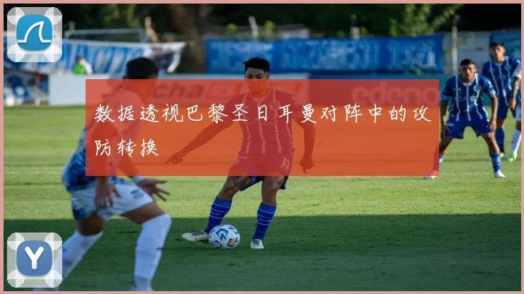 数据透视巴黎圣日耳曼对阵中的攻防转换