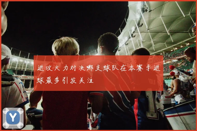进攻火力对决哪支球队在本赛季进球最多引发关注