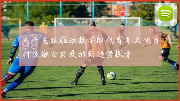 电子竞技驱动数字时代青年文化与科技融合发展的新趋势探索