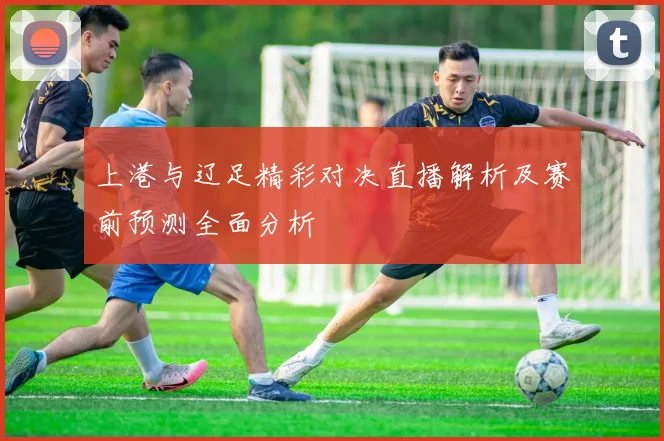 上港与辽足精彩对决直播解析及赛前预测全面分析