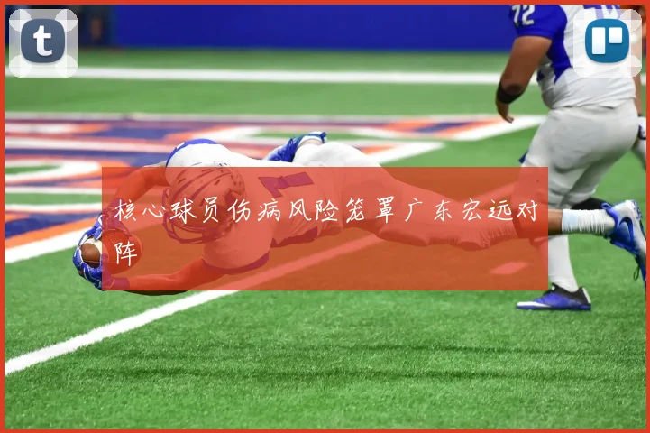 核心球员伤病风险笼罩广东宏远对阵