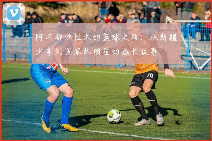 阿不都沙拉木的篮球之路：从新疆少年到国家队明星的成长故事