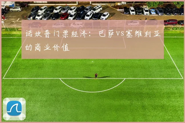 诺坎普门票经济：巴萨vs塞维利亚的商业价值